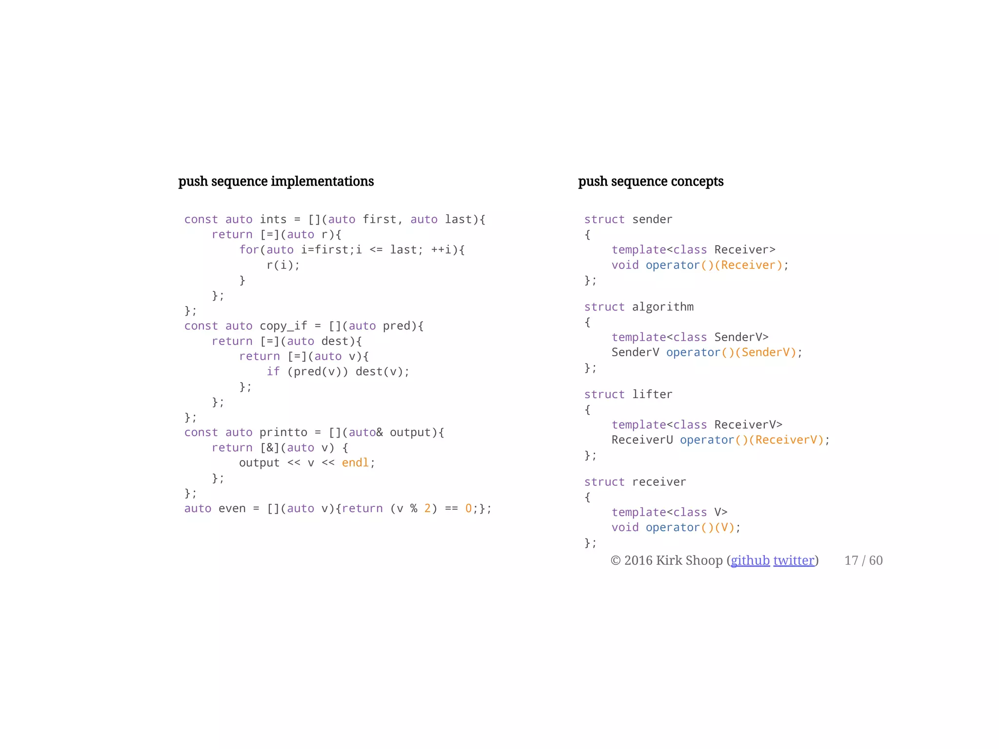 push sequence implementations
const auto ints = [](auto first, auto last){
return [=](auto r){
for(auto i=first;i <= last; ++i){
r(i);
}
};
};
const auto copy_if = [](auto pred){
return [=](auto dest){
return [=](auto v){
if (pred(v)) dest(v);
};
};
};
const auto printto = [](auto& output){
return [&](auto v) {
output << v << endl;
};
};
auto even = [](auto v){return (v % 2) == 0;};
push sequence concepts
struct sender
{
template<class Receiver>
void operator()(Receiver);
};
struct algorithm
{
template<class SenderV>
SenderV operator()(SenderV);
};
struct lifter
{
template<class ReceiverV>
ReceiverU operator()(ReceiverV);
};
struct receiver
{
template<class V>
void operator()(V);
};
© 2016 Kirk Shoop (github twitter) 17 / 60
 