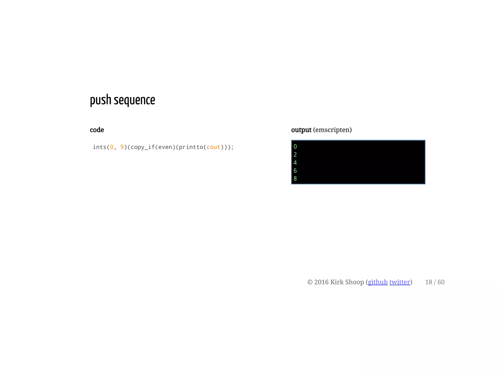 code
ints(0, 9)(copy_if(even)(printto(cout)));
output (emscripten)
0
2
4
6
8
push sequence
© 2016 Kirk Shoop (github twitter) 18 / 60
 