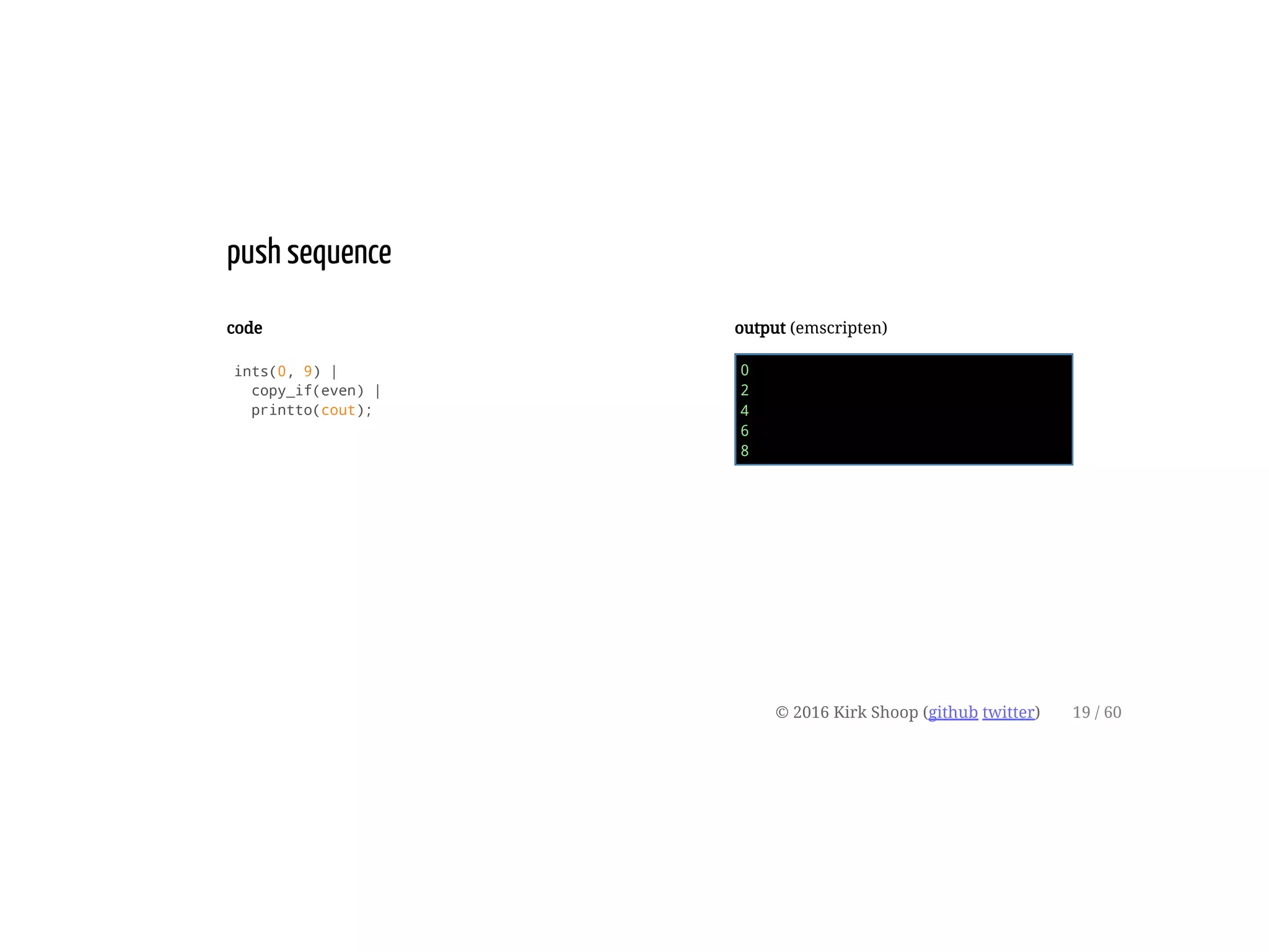 code
ints(0, 9) |
copy_if(even) |
printto(cout);
output (emscripten)
0
2
4
6
8
push sequence
© 2016 Kirk Shoop (github twitter) 19 / 60
 