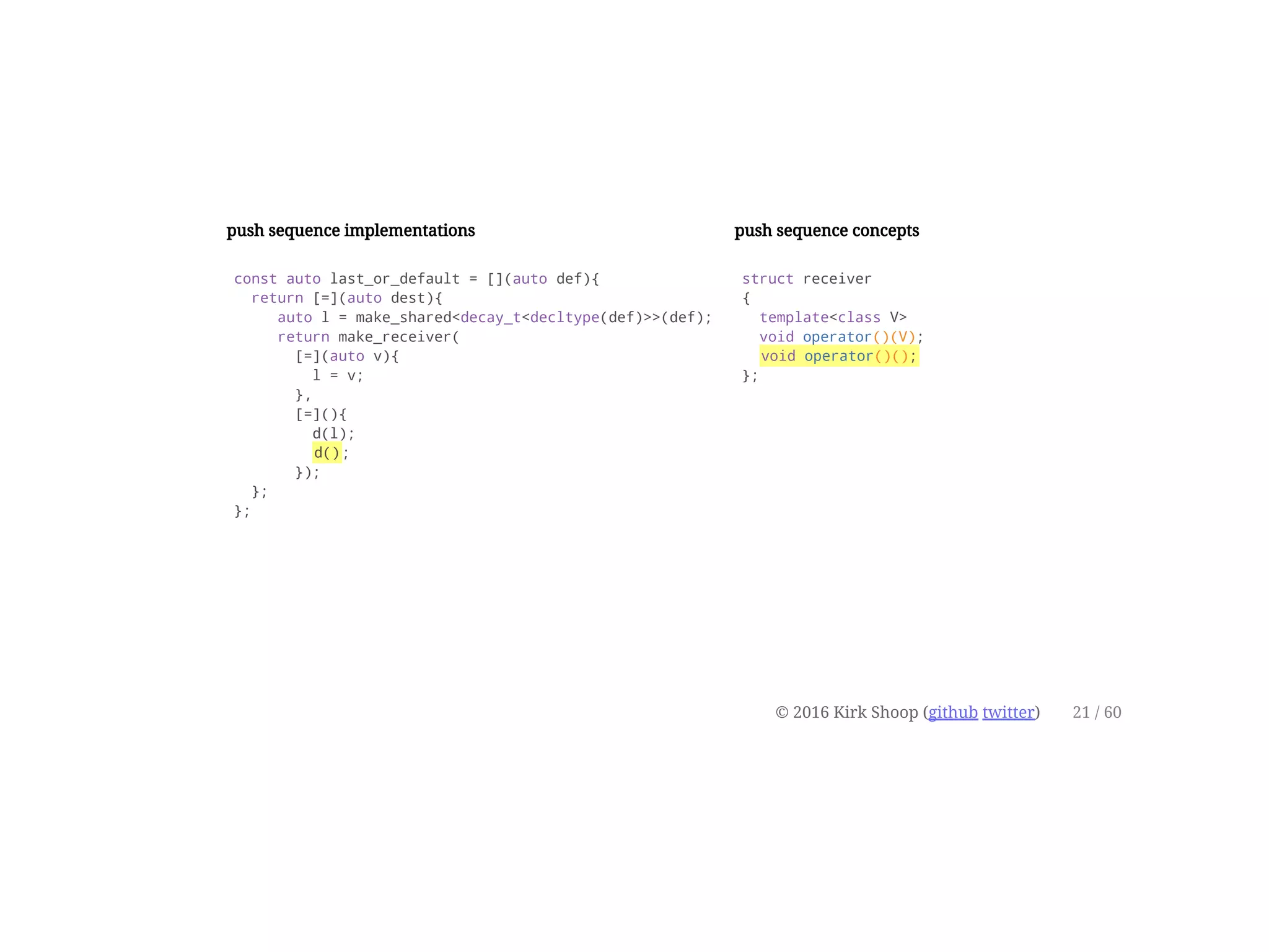 push sequence implementations
const auto last_or_default = [](auto def){
return [=](auto dest){
auto l = make_shared<decay_t<decltype(def)>>(def);
return make_receiver(
[=](auto v){
l = v;
},
[=](){
d(l);
d();
});
};
};
push sequence concepts
struct receiver
{
template<class V>
void operator()(V);
void operator()();
};
© 2016 Kirk Shoop (github twitter) 21 / 60
 