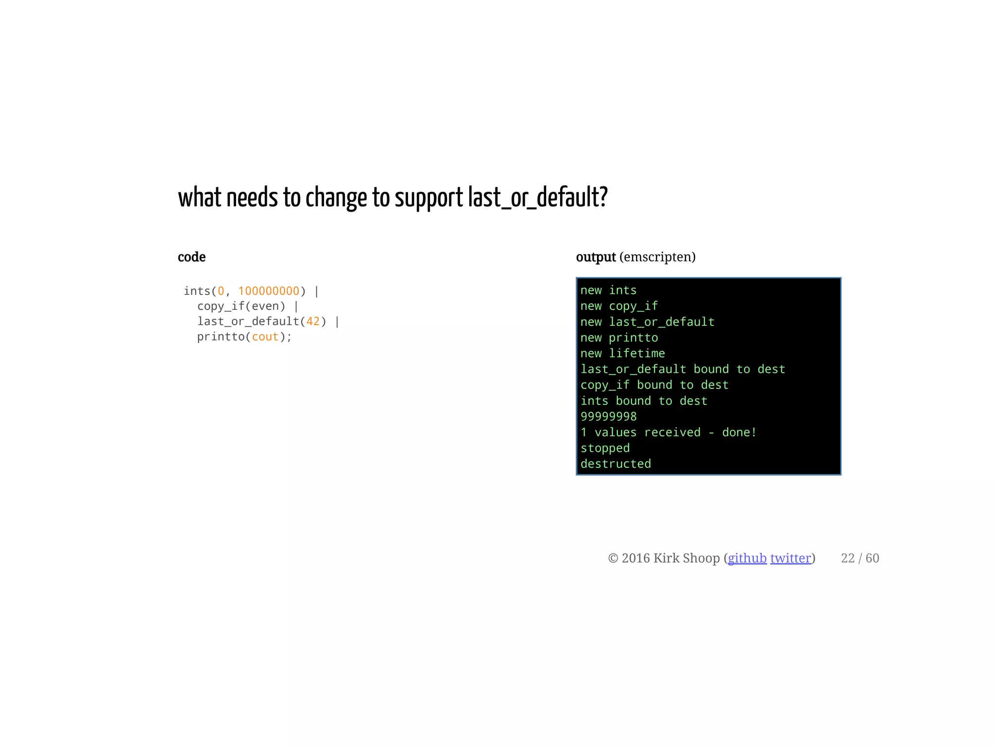 code
ints(0, 100000000) |
copy_if(even) |
last_or_default(42) |
printto(cout);
output (emscripten)
new ints
new copy_if
new last_or_default
new printto
new lifetime
last_or_default bound to dest
copy_if bound to dest
ints bound to dest
99999998
1 values received - done!
stopped
destructed
what needs to change to support last_or_default?
© 2016 Kirk Shoop (github twitter) 22 / 60
 