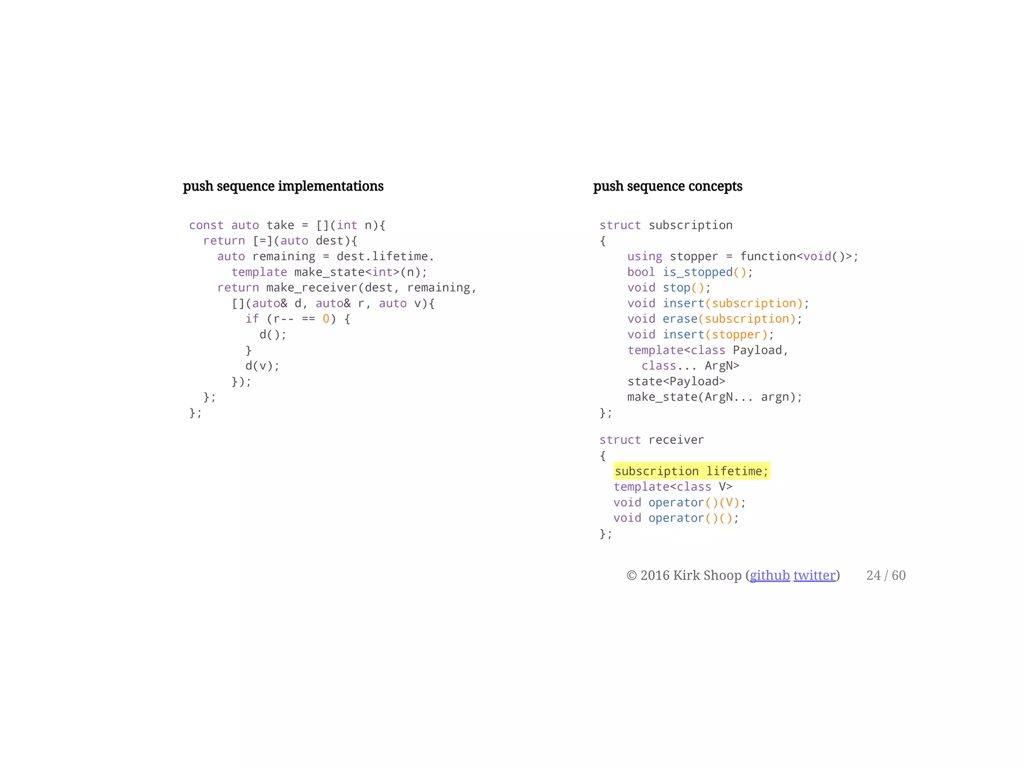 push sequence implementations
const auto take = [](int n){
return [=](auto dest){
auto remaining = dest.lifetime.
template make_state<int>(n);
return make_receiver(dest, remaining,
[](auto& d, auto& r, auto v){
if (r-- == 0) {
d();
}
d(v);
});
};
};
push sequence concepts
struct subscription
{
using stopper = function<void()>;
bool is_stopped();
void stop();
void insert(subscription);
void erase(subscription);
void insert(stopper);
template<class Payload,
class... ArgN>
state<Payload>
make_state(ArgN... argn);
};
struct receiver
{
subscription lifetime;
template<class V>
void operator()(V);
void operator()();
};
© 2016 Kirk Shoop (github twitter) 24 / 60
 
