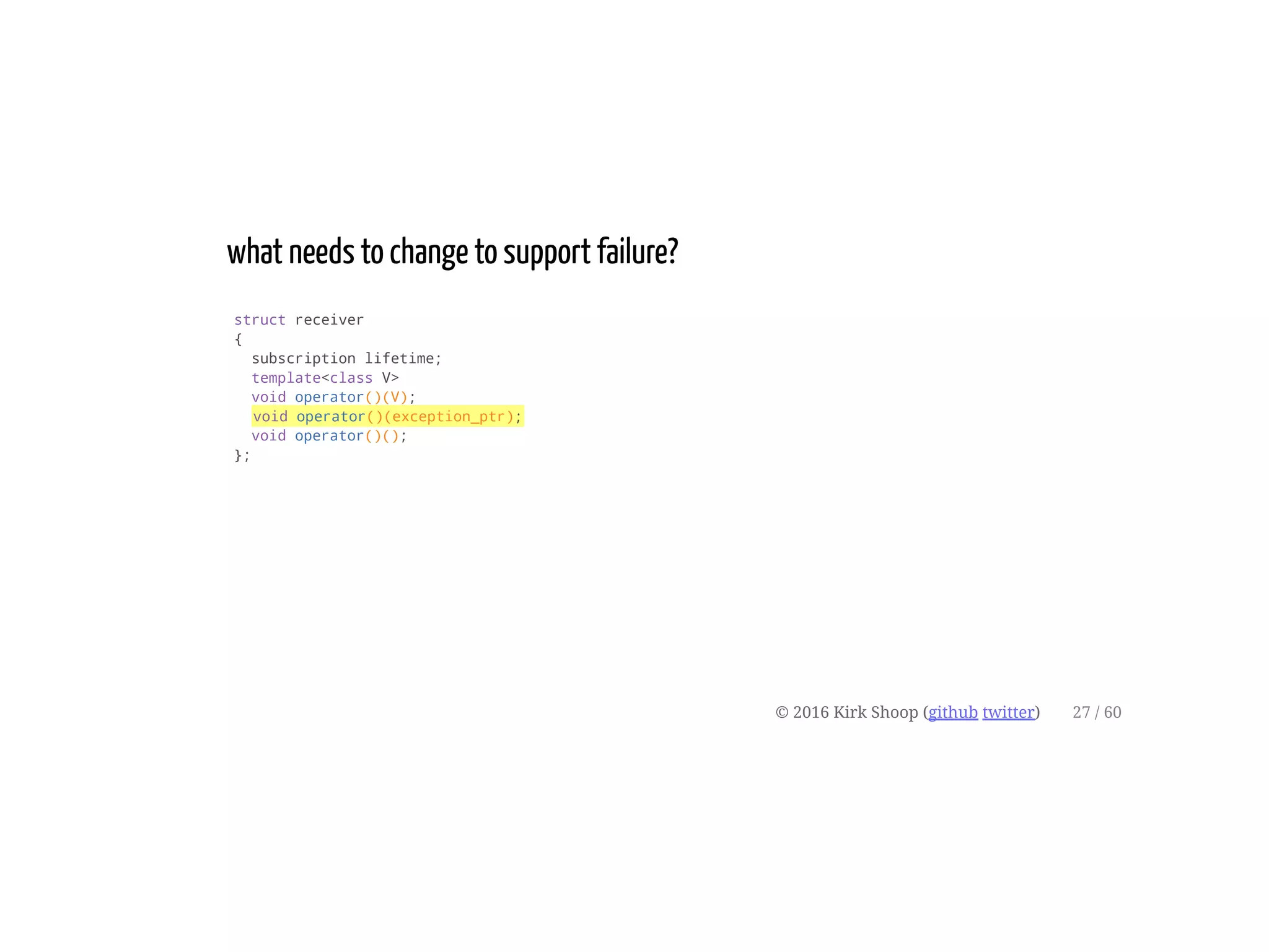 what needs to change to support failure?
struct receiver
{
subscription lifetime;
template<class V>
void operator()(V);
void operator()(exception_ptr);
void operator()();
};
© 2016 Kirk Shoop (github twitter) 27 / 60
 
