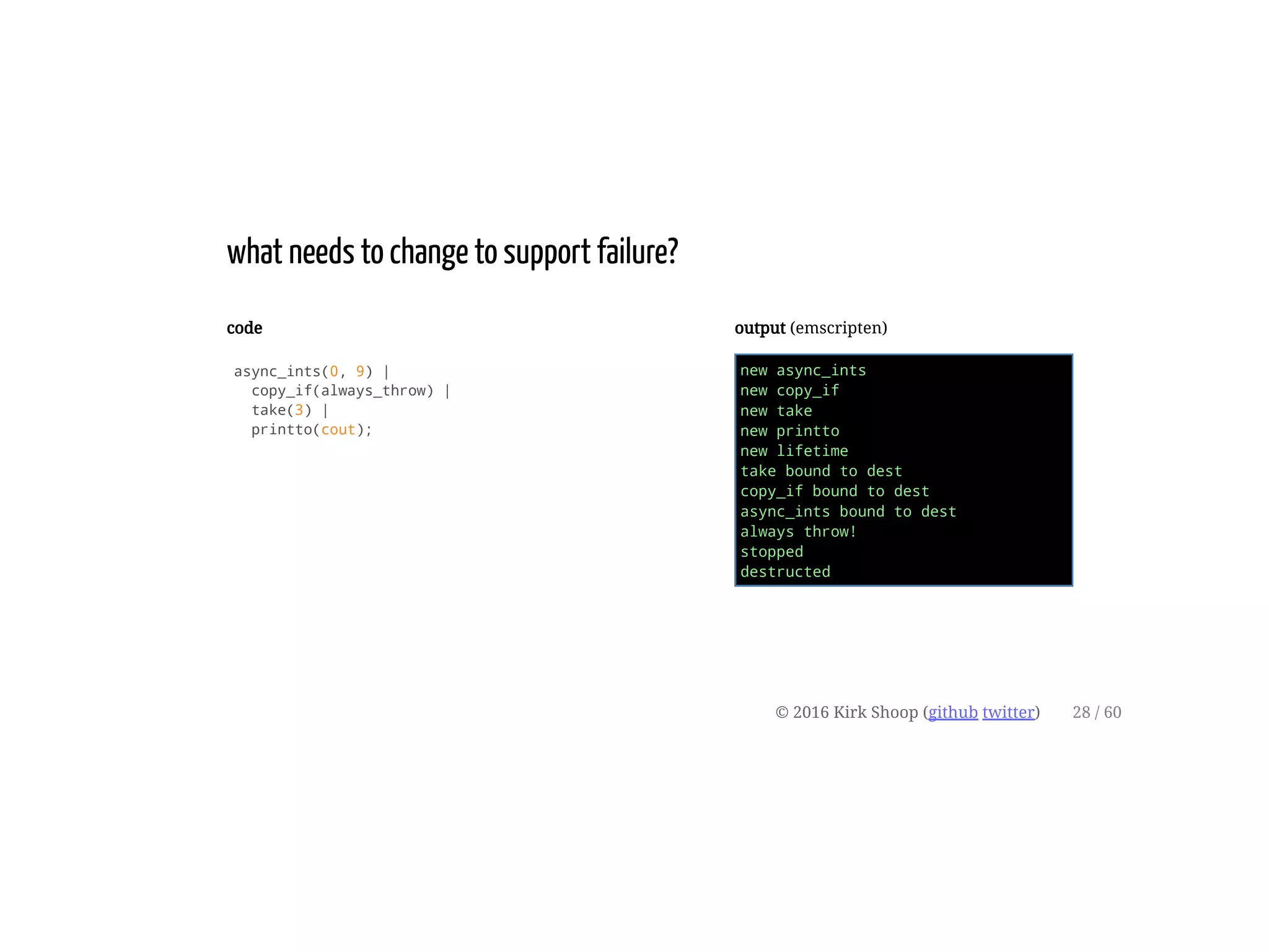 code
async_ints(0, 9) |
copy_if(always_throw) |
take(3) |
printto(cout);
output (emscripten)
new async_ints
new copy_if
new take
new printto
new lifetime
take bound to dest
copy_if bound to dest
async_ints bound to dest
always throw!
stopped
destructed
what needs to change to support failure?
© 2016 Kirk Shoop (github twitter) 28 / 60
 