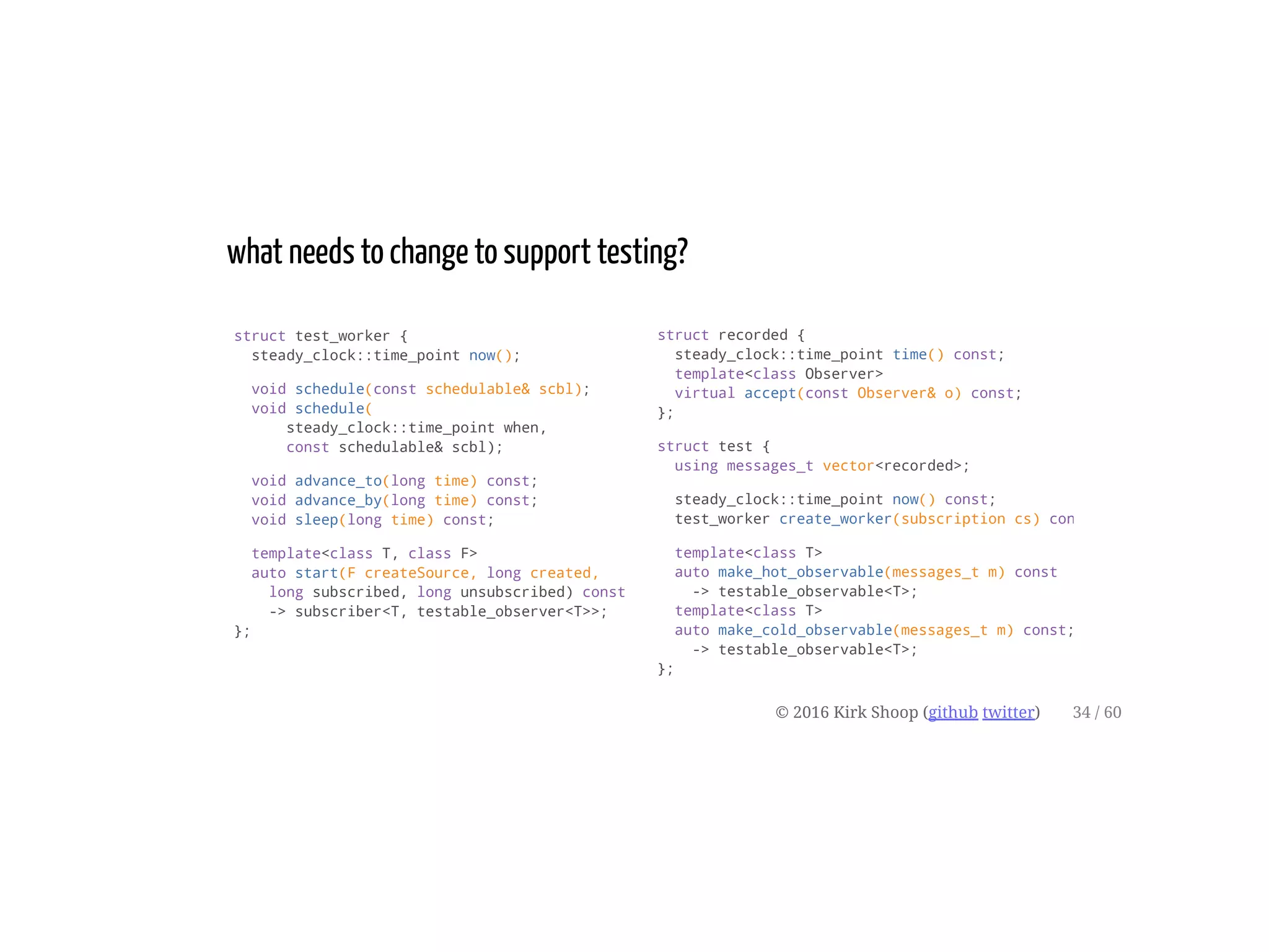 struct test_worker {
steady_clock::time_point now();
void schedule(const schedulable& scbl);
void schedule(
steady_clock::time_point when,
const schedulable& scbl);
void advance_to(long time) const;
void advance_by(long time) const;
void sleep(long time) const;
template<class T, class F>
auto start(F createSource, long created,
long subscribed, long unsubscribed) const
-> subscriber<T, testable_observer<T>>;
};
what needs to change to support testing?
struct recorded {
steady_clock::time_point time() const;
template<class Observer>
virtual accept(const Observer& o) const;
};
struct test {
using messages_t vector<recorded>;
steady_clock::time_point now() const;
test_worker create_worker(subscription cs) const
template<class T>
auto make_hot_observable(messages_t m) const
-> testable_observable<T>;
template<class T>
auto make_cold_observable(messages_t m) const;
-> testable_observable<T>;
};
© 2016 Kirk Shoop (github twitter) 34 / 60
 