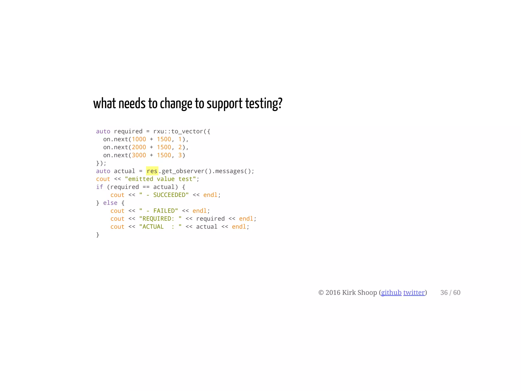 what needs to change to support testing?
auto required = rxu::to_vector({
on.next(1000 + 1500, 1),
on.next(2000 + 1500, 2),
on.next(3000 + 1500, 3)
});
auto actual = res.get_observer().messages();
cout << "emitted value test";
if (required == actual) {
cout << " - SUCCEEDED" << endl;
} else {
cout << " - FAILED" << endl;
cout << "REQUIRED: " << required << endl;
cout << "ACTUAL : " << actual << endl;
}
© 2016 Kirk Shoop (github twitter) 36 / 60
 