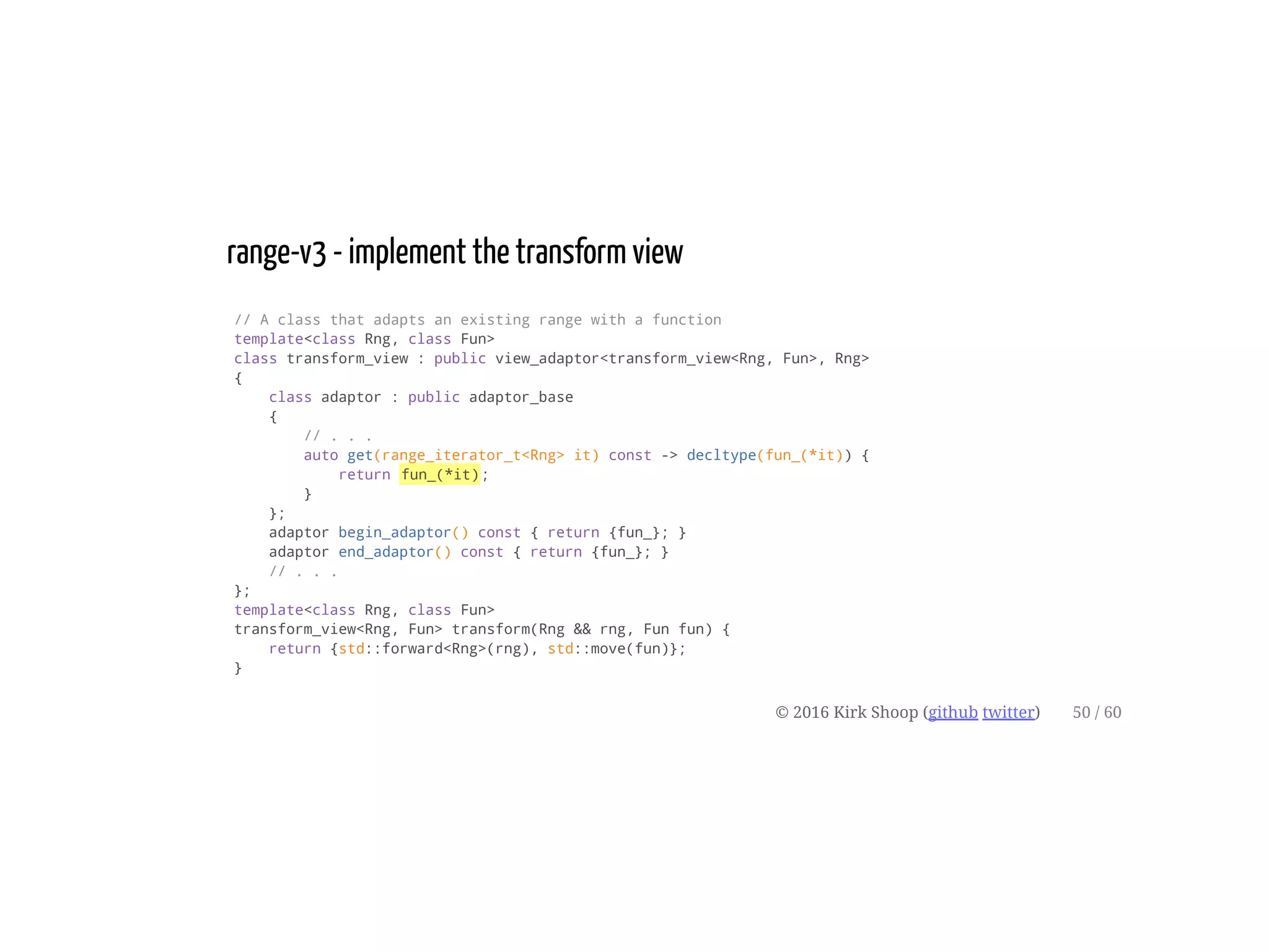 range-v3 - implement the transform view
// A class that adapts an existing range with a function
template<class Rng, class Fun>
class transform_view : public view_adaptor<transform_view<Rng, Fun>, Rng>
{
class adaptor : public adaptor_base
{
// . . .
auto get(range_iterator_t<Rng> it) const -> decltype(fun_(*it)) {
return fun_(*it);
}
};
adaptor begin_adaptor() const { return {fun_}; }
adaptor end_adaptor() const { return {fun_}; }
// . . .
};
template<class Rng, class Fun>
transform_view<Rng, Fun> transform(Rng && rng, Fun fun) {
return {std::forward<Rng>(rng), std::move(fun)};
}
© 2016 Kirk Shoop (github twitter) 50 / 60
 