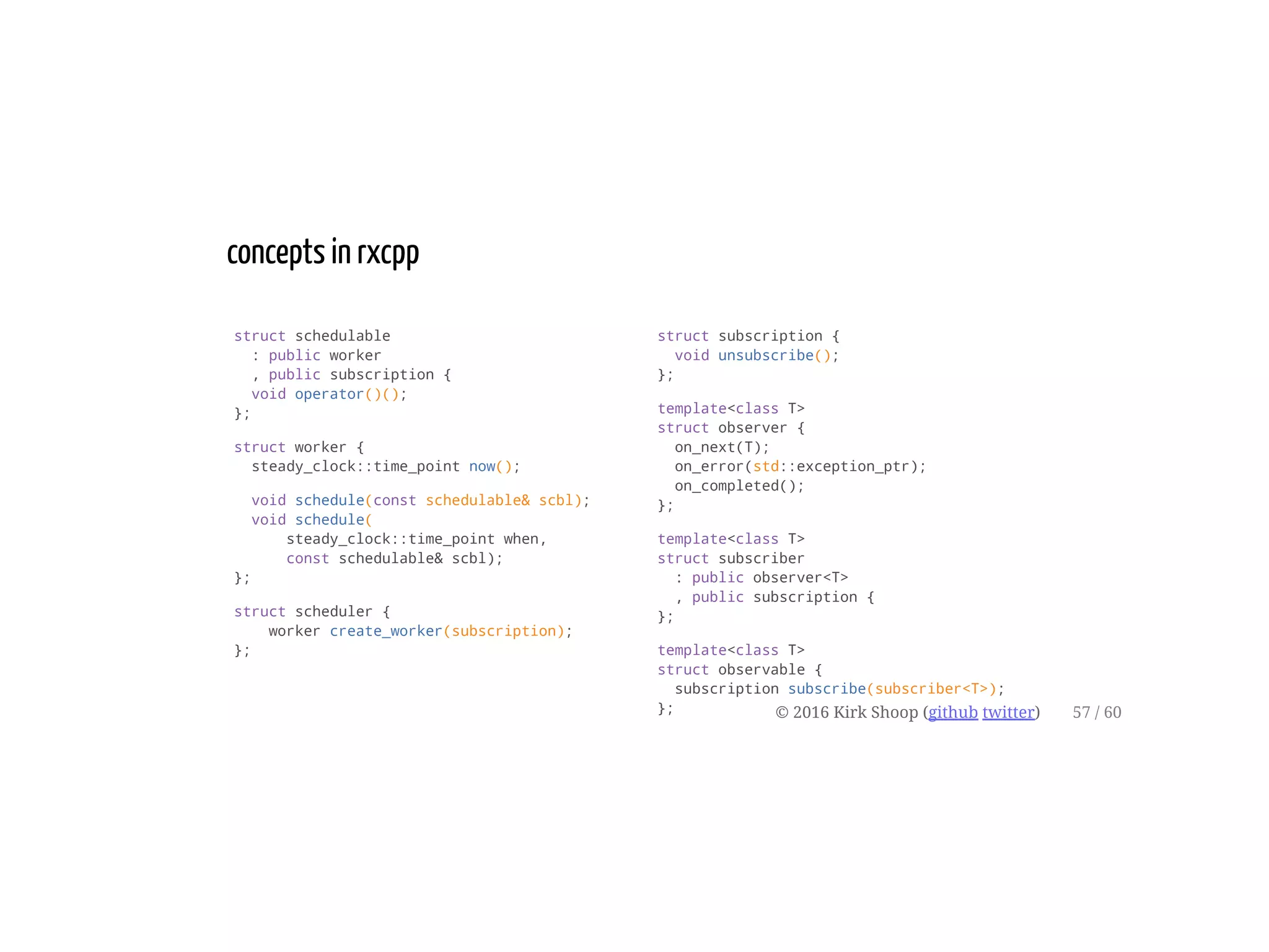 struct schedulable
: public worker
, public subscription {
void operator()();
};
struct worker {
steady_clock::time_point now();
void schedule(const schedulable& scbl);
void schedule(
steady_clock::time_point when,
const schedulable& scbl);
};
struct scheduler {
worker create_worker(subscription);
};
struct subscription {
void unsubscribe();
};
template<class T>
struct observer {
on_next(T);
on_error(std::exception_ptr);
on_completed();
};
template<class T>
struct subscriber
: public observer<T>
, public subscription {
};
template<class T>
struct observable {
subscription subscribe(subscriber<T>);
};
concepts in rxcpp
© 2016 Kirk Shoop (github twitter) 57 / 60
 