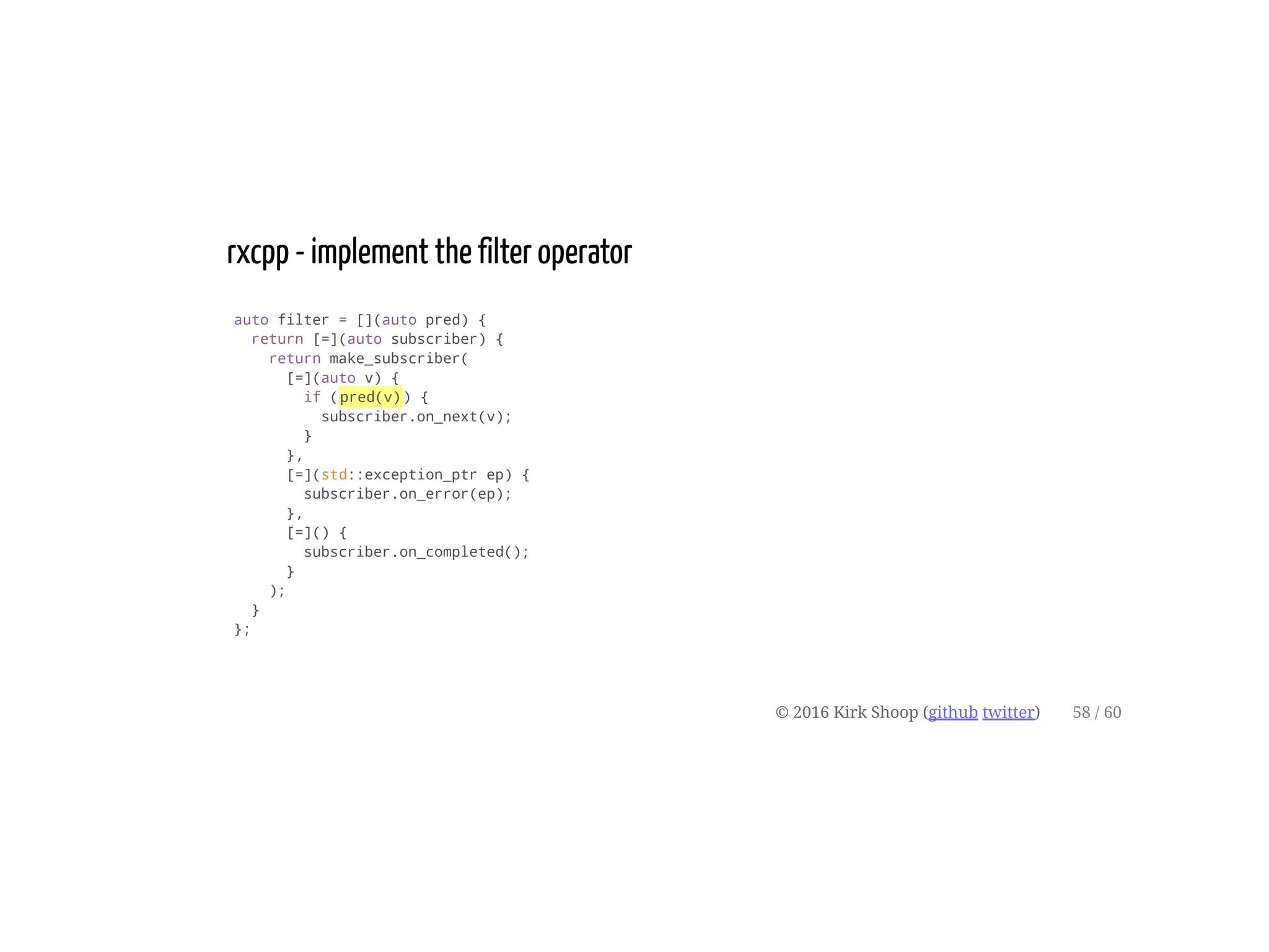 rxcpp - implement the filter operator
auto filter = [](auto pred) {
return [=](auto subscriber) {
return make_subscriber(
[=](auto v) {
if (pred(v)) {
subscriber.on_next(v);
}
},
[=](std::exception_ptr ep) {
subscriber.on_error(ep);
},
[=]() {
subscriber.on_completed();
}
);
}
};
© 2016 Kirk Shoop (github twitter) 58 / 60
 
