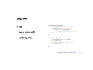 in time
mouse move events
network packets
auto window::mouseMoves()
-> async_generator<tuple<int, int>> {
for co_await(auto event : events()) {
if (event.id == MOUSEMOVE) {
co_yield mousePositionFrom(event);
}
}
}
auto socket::bytes()
-> async_generator<vector<byte>> {
vector<byte> out;
while (out = co_await read(. . .)) {
co_yield out;
}
}
sequences
© 2016 Kirk Shoop (github twitter) 12 / 60
 