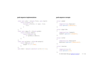 push sequence implementations
const auto ints = [](auto first, auto last){
return [=](auto r){
for(auto i=first;i <= last; ++i){
r(i);
}
};
};
const auto copy_if = [](auto pred){
return [=](auto dest){
return [=](auto v){
if (pred(v)) dest(v);
};
};
};
const auto printto = [](auto& output){
return [&](auto v) {
output << v << endl;
};
};
auto even = [](auto v){return (v % 2) == 0;};
push sequence concepts
struct sender
{
template<class Receiver>
void operator()(Receiver);
};
struct algorithm
{
template<class SenderV>
SenderV operator()(SenderV);
};
struct lifter
{
template<class ReceiverV>
ReceiverU operator()(ReceiverV);
};
struct receiver
{
template<class V>
void operator()(V);
};
© 2016 Kirk Shoop (github twitter) 17 / 60
 