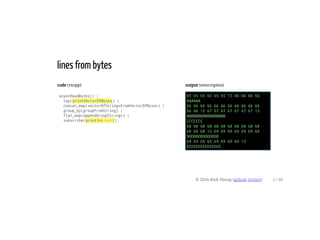 code (rxcpp)
asyncReadBytes() |
tap(printVectorOfBytes) |
concat_map(vectorOfStringsFromVectorOfBytes) |
group_by(groupFromString) |
flat_map(appendGroupStrings) |
subscribe(println(cout));
output (emscripten)
65 65 65 65 65 65 13 66 66 66 66
AAAAAA
66 66 66 66 66 66 66 66 66 66 66
66 66 13 67 67 67 67 67 67 67 13
BBBBBBBBBBBBBBBBB
CCCCCCC
68 68 68 68 68 68 68 68 68 68 68
68 68 68 13 69 69 69 69 69 69 69
DDDDDDDDDDDDDD
69 69 69 69 69 69 69 69 13
EEEEEEEEEEEEEEE
lines from bytes
© 2016 Kirk Shoop (github twitter) 2 / 60
 