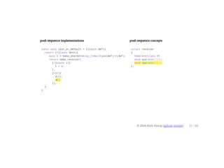 push sequence implementations
const auto last_or_default = [](auto def){
return [=](auto dest){
auto l = make_shared<decay_t<decltype(def)>>(def);
return make_receiver(
[=](auto v){
l = v;
},
[=](){
d(l);
d();
});
};
};
push sequence concepts
struct receiver
{
template<class V>
void operator()(V);
void operator()();
};
© 2016 Kirk Shoop (github twitter) 21 / 60
 