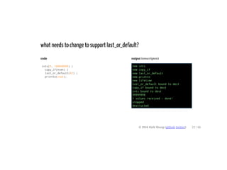 code
ints(0, 100000000) |
copy_if(even) |
last_or_default(42) |
printto(cout);
output (emscripten)
new ints
new copy_if
new last_or_default
new printto
new lifetime
last_or_default bound to dest
copy_if bound to dest
ints bound to dest
99999998
1 values received - done!
stopped
destructed
what needs to change to support last_or_default?
© 2016 Kirk Shoop (github twitter) 22 / 60
 