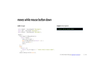 code (rxcpp)
auto down$ = mousedown$("#window");
auto up$ = mouseup$("#window");
auto move$ = mousemove$("#window");
down$ |
flat_map([=](MouseEvent){
return move$ |
take_until(up$) |
map([](MouseEvent){return 1;}) |
start_with(0) |
sum();
}) |
map(
[](int c){
return to_string(c) + " moves while mouse down";
}) |
subscribe(println(cout));
output (emscripten)
2 moves while mouse down
moves while mouse button down
© 2016 Kirk Shoop (github twitter) 3 / 60
 