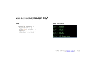code
interval(1s, scheduler) |
tap(printproduced) |
delay(1500ms, scheduler) |
take(5) |
subscribe(printemitted);
output (emscripten)
1.0s - 1 produced
2.0s - 2 produced
2.5s - 1 emitted
3.0s - 3 produced
3.5s - 2 emitted
4.0s - 4 produced
4.5s - 3 emitted
4.512s - real time elapsed
what needs to change to support delay?
© 2016 Kirk Shoop (github twitter) 32 / 60
 