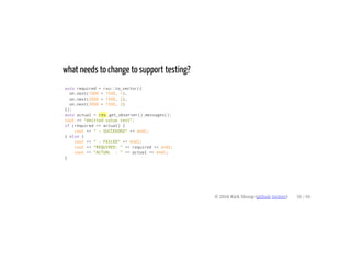 what needs to change to support testing?
auto required = rxu::to_vector({
on.next(1000 + 1500, 1),
on.next(2000 + 1500, 2),
on.next(3000 + 1500, 3)
});
auto actual = res.get_observer().messages();
cout << "emitted value test";
if (required == actual) {
cout << " - SUCCEEDED" << endl;
} else {
cout << " - FAILED" << endl;
cout << "REQUIRED: " << required << endl;
cout << "ACTUAL : " << actual << endl;
}
© 2016 Kirk Shoop (github twitter) 36 / 60
 