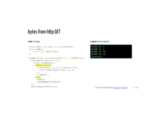 code (rxcpp)
struct data { int size; string firstLine;};
struct model {
map<string, data> store;
};
httpGet("http://kirkshoop.github.io/.../README.md") |
flat_map([](response_t r) {
return r.progress() |
combine_latest(
[=](progress_t p, vector<uint8_t> d){
return make_tuple(r.url(), p, d);
},
r.load()) |
scan(
model{},
updateModelFromTuple);
}) |
subscribe(println(cout));
output (emscripten)
README.md, 0
README.md, 0
README.md, 66
README.md, 66
здравствуйте!
bytes from http GET
© 2016 Kirk Shoop (github twitter) 4 / 60
 