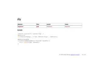 sfrp
abstract flow cancel chain
sequence pull omission function
example
template <typename R, typename Args...>
Behavior<R>
map(function<R(Args...)> func, Behavior<Args>... behaviors);
Behavior<Drawing>
circleFollowsMouse(Behavior<Point2D> mousePos) {
return map(circleAt, mousePos);
}
© 2016 Kirk Shoop (github twitter) 44 / 60
 
