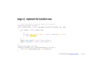 range-v3 - implement the transform view
// A class that adapts an existing range with a function
template<class Rng, class Fun>
class transform_view : public view_adaptor<transform_view<Rng, Fun>, Rng>
{
class adaptor : public adaptor_base
{
// . . .
auto get(range_iterator_t<Rng> it) const -> decltype(fun_(*it)) {
return fun_(*it);
}
};
adaptor begin_adaptor() const { return {fun_}; }
adaptor end_adaptor() const { return {fun_}; }
// . . .
};
template<class Rng, class Fun>
transform_view<Rng, Fun> transform(Rng && rng, Fun fun) {
return {std::forward<Rng>(rng), std::move(fun)};
}
© 2016 Kirk Shoop (github twitter) 50 / 60
 