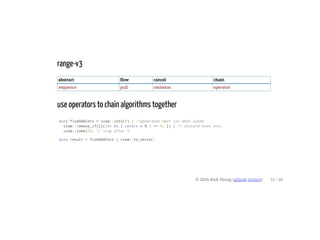 range-v3
abstract flow cancel chain
sequence pull omission operator
use operators to chain algorithms together
auto fiveOddInts = view::ints(0) | //generates next int when asked
view::remove_if([](int n) { return n % 2 == 0; }) | // discard even ints
view::take(5); // stop after 5
auto result = fiveOddInts | view::to_vector;
© 2016 Kirk Shoop (github twitter) 51 / 60
 