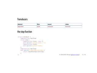 Transducers
abstract flow cancel chain
algorithm push omission function
the step function
struct transducer {
template<class NextStep>
struct step {
template<class State, class T>
auto operator()(State state, T v);
template<class State>
auto operator()(State state);
};
template<class NextStep>
auto operator()(NextStep nextstep) {
return step<NextStep>(nextstep);
}
}; © 2016 Kirk Shoop (github twitter) 53 / 60
 