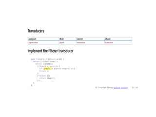 Transducers
abstract flow cancel chain
algorithm push omission function
implement the filterer transducer
auto filterer = [](auto pred) {
return [=](auto step) {
return stateless(
[=](auto s, auto v) {
if (pred(v)) {return step(s, v);}
return s;
},
[=](auto s){
return step(s);
});
};
};
© 2016 Kirk Shoop (github twitter) 54 / 60
 