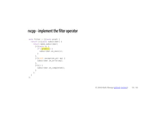 rxcpp - implement the filter operator
auto filter = [](auto pred) {
return [=](auto subscriber) {
return make_subscriber(
[=](auto v) {
if (pred(v)) {
subscriber.on_next(v);
}
},
[=](std::exception_ptr ep) {
subscriber.on_error(ep);
},
[=]() {
subscriber.on_completed();
}
);
}
};
© 2016 Kirk Shoop (github twitter) 58 / 60
 