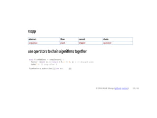 rxcpp
abstract flow cancel chain
sequence push trigger operator
use operators to chain algorithms together
auto fiveOddInts = tempSensor() |
filter([](int n) { return n % 2 == 0; }) | // discard even
take(5); // stop after 5
fiveOddInts.subscribe([](int n){. . .});
© 2016 Kirk Shoop (github twitter) 59 / 60
 
