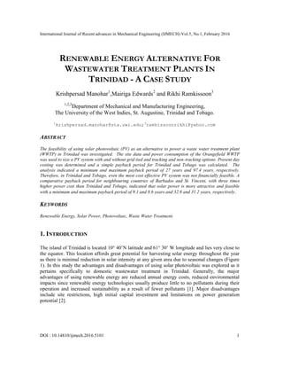 International Journal of Recent advances in Mechanical Engineering (IJMECH) Vol.5, No.1, February 2016
DOI : 10.14810/ijmech.2016.5101 1
RENEWABLE ENERGY ALTERNATIVE FOR
WASTEWATER TREATMENT PLANTS IN
TRINIDAD - A CASE STUDY
Krishpersad Manohar1
,Mairiga Edwards2
and Rikhi Ramkissoon3
1,2,3
Department of Mechanical and Manufacturing Engineering,
The University of the West Indies, St. Augustine, Trinidad and Tobago.
1
krishpersad.manohar@sta.uwi.edu;3
ramkissoonrikhi@yahoo.com
ABSTRACT
The feasibility of using solar photovoltaic (PV) as an alternative to power a waste water treatment plant
(WWTP) in Trinidad was investigated. The site data and power consumption of the Orangefield WWTP
was used to size a PV system with and without grid tied and tracking and non-tracking options. Present day
costing was determined and a simple payback period for Trinidad and Tobago was calculated. The
analysis indicated a minimum and maximum payback period of 27 years and 97.4 years, respectively.
Therefore, in Trinidad and Tobago, even the most cost effective PV system was not financially feasible. A
comparative payback period for neighbouring countries of Barbados and St. Vincent, with three times
higher power cost than Trinidad and Tobago, indicated that solar power is more attractive and feasible
with a minimum and maximum payback period of 9.1 and 8.6 years and 32.8 and 31.2 years, respectively.
KEYWORDS
Renewable Energy, Solar Power, Photovoltaic, Waste Water Treatment.
1. INTRODUCTION
The island of Trinidad is located 10° 40’N latitude and 61° 30’ W longitude and lies very close to
the equator. This location affords great potential for harvesting solar energy throughout the year
as there is minimal reduction in solar intensity at any given area due to seasonal changes (Figure
1). In this study the advantages and disadvantages of using solar photovoltaic was explored as it
pertains specifically to domestic wastewater treatment in Trinidad. Generally, the major
advantages of using renewable energy are reduced annual energy costs, reduced environmental
impacts since renewable energy technologies usually produce little to no pollutants during their
operation and increased sustainability as a result of fewer pollutants [1]. Major disadvantages
include site restrictions, high initial capital investment and limitations on power generation
potential [2].
 
