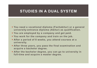 You need a vocational diploma (Fachabitur) or a general
university-entrance diploma (Abitur) as qualification.
You are employed by a company and get paid.
You work for the company and train on the job.
After a period of 8 weeks, you attend courses at a
university.
After three years, you pass the final examination and
acquire a bachelor degree.
After the bachelor degree, you can go to university in
full-time and acquire a master degree.
STUDIES IN A DUAL SYSTEM
 