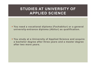 You need a vocational diploma (Fachabitur) or a general
university-entrance diploma (Abitur) as qualification.
You study at a University of Applied Science and acquire
a bachelor degree after three years and a master degree
after two more years.
STUDIES AT UNIVERSITY OF
APPLIED SCIENCE
 