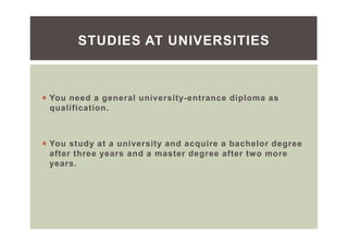 You need a general university-entrance diploma as
qualification.
You study at a university and acquire a bachelor degree
after three years and a master degree after two more
years.
STUDIES AT UNIVERSITIES
 