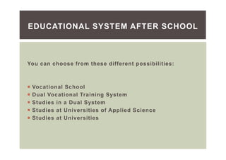 You can choose from these different possibilities:
Vocational School
Dual Vocational Training System
Studies in a Dual System
Studies at Universities of Applied Science
Studies at Universities
EDUCATIONAL SYSTEM AFTER SCHOOL
 