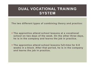 The two different types of combining theory and practice:
The apprentice attend school lessons at a vocational
school on two days of the week. On the other three days,
he is in the company and learns the job in practice.
The apprentice attend school lessons full-time for 6-8
weeks in a block. After that period, he is in the company
and learns the job in practice.
DUAL VOCATIONAL TRAINING
SYSTEM
 