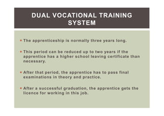 The apprenticeship is normally three years long.
This period can be reduced up to two years if the
apprentice has a higher school leaving certificate than
necessary.
After that period, the apprentice has to pass final
examinations in theory and practice.
After a successful graduation, the apprentice gets the
licence for working in this job.
DUAL VOCATIONAL TRAINING
SYSTEM
 