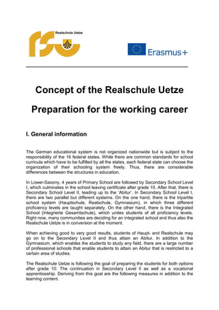 ____________________________________________
Concept of the Realschule Uetze
Preparation for the working career
I. General information
The German educational system is not organized nationwide but is subject to the
responsibility of the 16 federal states. While there are common standards for school
curricula which have to be fulfilled by all the states, each federal state can choose the
organization of their schooling system freely. Thus, there are considerable
differences between the structures in education.
In Lower-Saxony, 4 years of Primary School are followed by Secondary School Level
I, which culminates in the school leaving certificate after grade 10. After that, there is
Secondary School Level II, leading up to the ‘Abitur’. In Secondary School Level I,
there are two parallel but different systems. On the one hand, there is the tripartite
school system (Hauptschule, Realschule, Gymnasium), in which three different
proficiency levels are taught separately. On the other hand, there is the Integrated
School (Integrierte Gesamtschule), which unites students of all proficiency levels.
Right now, many communities are deciding for an integrated school and thus also the
Realschule Uetze is in conversion at the moment.
When achieving good to very good results, students of Haupt- and Realschule may
go on to the Secondary Level II and thus attain an Abitur. In addition to the
Gymnasium, which enables the students to study any field, there are a large number
of professional schools that enable students to attain an Abitur that is restricted to a
certain area of studies.
The Realschule Uetze is following the goal of preparing the students for both options
after grade 10: The continuation in Secondary Level II as well as a vocational
apprenticeship. Deriving from this goal are the following measures in addition to the
learning content.
 