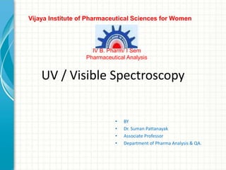 UV / Visible Spectroscopy
• BY
• Dr. Suman Pattanayak
• Associate Professor
• Department of Pharma Analysis & QA.
Vijaya Institute of Pharmaceutical Sciences for Women
IV B. Pharm/ I Sem
Pharmaceutical Analysis
 