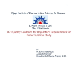 1
ICH Quality Guidance for Regulatory Requirements for
Preformulation Study
BY
Dr. Suman Pattanayak
Associate Professor
Department of Pharma Analysis & QA.
Vijaya Institute of Pharmaceutical Sciences for Women
B. Pharm IV year/ II Sem
DRA, IPR & Patents
 