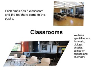 Classrooms
Each class has a classroom
and the teachers come to the
pupils.
We have
special rooms
for music,
biology,
physics,
computer
science and
chemistry
 