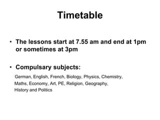 Timetable
• The lessons start at 7.55 am and end at 1pm
or sometimes at 3pm
• Compulsary subjects:
German, English, French, Biology, Physics, Chemistry,
Maths, Economy, Art, PE, Religion, Geography,
History and Politics
 