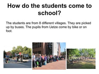 How do the students come to
school?
The students are from 8 different villages. They are picked
up by buses. The pupils from Uetze come by bike or on
foot.
 
