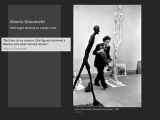 Alberto Giacometti
1945 began working on a larger scale
Henri Cartier-Bresson, Giacometti in his Studio, c. 1952.
Wikipedia
“But then to my surprise, [the figures] achieved a
likeness only when tall and slender.”
Alberto Giacometti
 