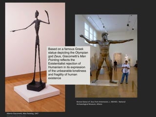 Alberto Giacometti, Man Pointing, 1947
Museum of Modern Art
Bronze Statue of Zeus from Artemesion, c. 460 BCE. National
Archaeological Museum, Athens
Based on a famous Greek
statue depicting the Olympian
god Zeus, Giacometti’s Man
Pointing reflects the
Existentialist rejection of
Humanism in its expression
of the unbearable loneliness
and fragility of human
existence
 