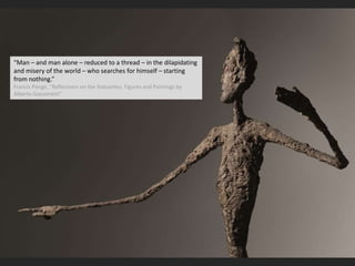 “Man – and man alone – reduced to a thread – in the dilapidating
and misery of the world – who searches for himself – starting
from nothing.”
Francis Ponge, “Reflections on the Statuettes, Figures and Paintings by
Alberto Giacometti”
 