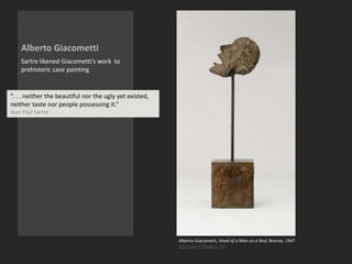 Alberto Giacometti
Sartre likened Giacometti’s work to
prehistoric cave painting
Alberto Giacometti, Head of a Man on a Rod, Bronze, 1947
Museum of Modern Art
“. . . neither the beautiful nor the ugly yet existed,
neither taste nor people possessing it.”
Jean Paul Sartre
 