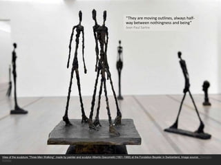 “They are moving outlines, always half-
way between nothingness and being”
Jean Paul Sartre
View of the sculpture “Three Men Walking”, made by painter and sculptor Alberto Giacometti (1901-1966) at the Fondation Beyeler in Switzerland. Image source: Georgios
Kefalas
 