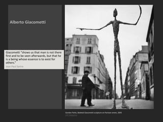 Alberto Giacometti
Gordon Parks, Skeletal Giacometti sculpture on Parisian street, 2005
LIFE Magazine
Giacometti “shows us that man is not there
first and to be seen afterwards, but that he
is a being whose essence is to exist for
others.”
Jean Paul Sartre
 
