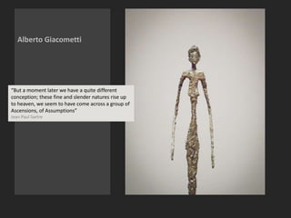 Alberto Giacometti
“But a moment later we have a quite different
conception; these fine and slender natures rise up
to heaven, we seem to have come across a group of
Ascensions, of Assumptions”
Jean Paul Sartre
 