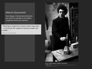 Alberto Giacometti
Took refuge in Switzerland during the
war where he worked on tiny figure
sculptures done from memory
Henri Cartier-Bresson, Alberto Giacametti
Image source: http://ionarts.blogspot.com/2005/02/giacometti-
and-cartier-bresson.html
“Wanting to create from memory what I have seen .
. to my terror the sculptures became smaller and
smaller . . .”
Alberto Giacometti
 